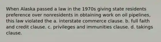 When Alaska passed a law in the 1970s giving state residents preference over nonresidents in obtaining work on oil pipelines, this law violated the a. interstate commerce clause. b. full faith and credit clause. c. privileges and immunities clause. d. takings clause.