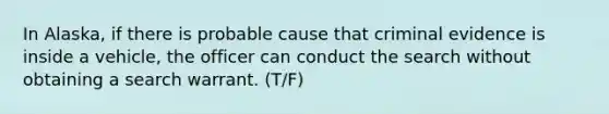 In Alaska, if there is probable cause that criminal evidence is inside a vehicle, the officer can conduct the search without obtaining a search warrant. (T/F)