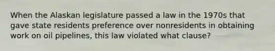 When the Alaskan legislature passed a law in the 1970s that gave state residents preference over nonresidents in obtaining work on oil pipelines, this law violated what clause?