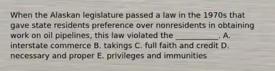 When the Alaskan legislature passed a law in the 1970s that gave state residents preference over nonresidents in obtaining work on oil pipelines, this law violated the ___________. A. interstate commerce B. takings C. full faith and credit D. necessary and proper E. privileges and immunities