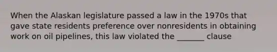 When the Alaskan legislature passed a law in the 1970s that gave state residents preference over nonresidents in obtaining work on oil pipelines, this law violated the _______ clause