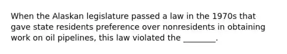 When the Alaskan legislature passed a law in the 1970s that gave state residents preference over nonresidents in obtaining work on oil pipelines, this law violated the ________.