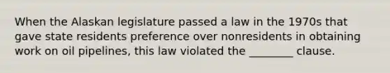 When the Alaskan legislature passed a law in the 1970s that gave state residents preference over nonresidents in obtaining work on oil pipelines, this law violated the ________ clause.