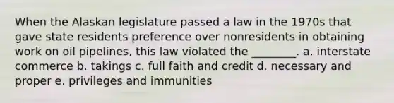 When the Alaskan legislature passed a law in the 1970s that gave state residents preference over nonresidents in obtaining work on oil pipelines, this law violated the ________. a. interstate commerce b. takings c. full faith and credit d. necessary and proper e. privileges and immunities