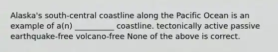 Alaska's south-central coastline along the Pacific Ocean is an example of a(n) __________ coastline. tectonically active passive earthquake-free volcano-free None of the above is correct.