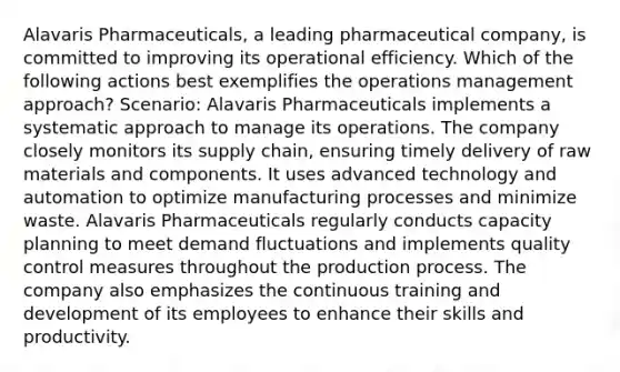 Alavaris Pharmaceuticals, a leading pharmaceutical company, is committed to improving its operational efficiency. Which of the following actions best exemplifies the operations management approach? Scenario: Alavaris Pharmaceuticals implements a systematic approach to manage its operations. The company closely monitors its supply chain, ensuring timely delivery of raw materials and components. It uses advanced technology and automation to optimize manufacturing processes and minimize waste. Alavaris Pharmaceuticals regularly conducts capacity planning to meet demand fluctuations and implements quality control measures throughout the production process. The company also emphasizes the continuous training and development of its employees to enhance their skills and productivity.