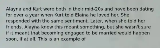 Alayna and Kurt were both in their mid-20s and have been dating for over a year when Kurt told Elaina he loved her. She responded with the same sentiment. Later, when she told her friends, Alayna knew this meant something, but she wasn't sure if it meant that becoming engaged to be married would happen soon, if at all. This is an example of