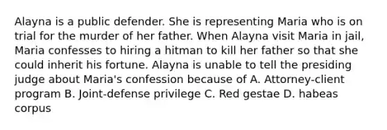 Alayna is a public defender. She is representing Maria who is on trial for the murder of her father. When Alayna visit Maria in jail, Maria confesses to hiring a hitman to kill her father so that she could inherit his fortune. Alayna is unable to tell the presiding judge about Maria's confession because of A. Attorney-client program B. Joint-defense privilege C. Red gestae D. habeas corpus