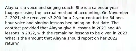 Alayna is a voice and singing coach. She is a calendar-year taxpayer using the accrual method of accounting. On November 2, 2021, she received 3,200 for a 2-year contract for 64 one-hour voice and singing lessons beginning on that date. The contract provided that Alayna give 8 lessons in 2021 and 48 lessons in 2022, with the remaining lessons to be given in 2023. What is the amount that Alayna should report on her 2022 return?