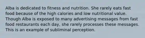 Alba is dedicated to fitness and nutrition. She rarely eats fast food because of the high calories and low nutritional value. Though Alba is exposed to many advertising messages from fast food restaurants each day, she rarely processes these messages. This is an example of subliminal perception.