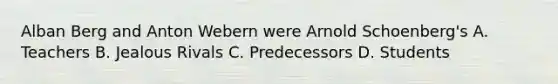 Alban Berg and Anton Webern were Arnold Schoenberg's A. Teachers B. Jealous Rivals C. Predecessors D. Students