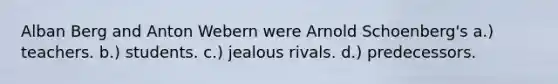 Alban Berg and Anton Webern were Arnold Schoenberg's a.) teachers. b.) students. c.) jealous rivals. d.) predecessors.