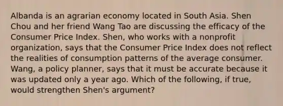 Albanda is an agrarian economy located in South Asia. Shen Chou and her friend Wang Tao are discussing the efficacy of the Consumer Price Index.​ Shen, who works with a nonprofit​ organization, says that the Consumer Price Index does not reflect the realities of consumption patterns of the average consumer.​ Wang, a policy​ planner, says that it must be accurate because it was updated only a year ago. Which of the​ following, if​ true, would strengthen​ Shen's argument?