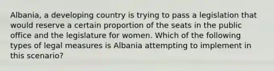 Albania, a developing country is trying to pass a legislation that would reserve a certain proportion of the seats in the public office and the legislature for women. Which of the following types of legal measures is Albania attempting to implement in this scenario?