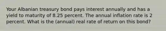 Your Albanian treasury bond pays interest annually and has a yield to maturity of 8.25 percent. The annual inflation rate is 2 percent. What is the (annual) real rate of return on this bond?