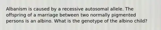 Albanism is caused by a recessive autosomal allele. The offspring of a marriage between two normally pigmented persons is an albino. What is the genotype of the albino child?