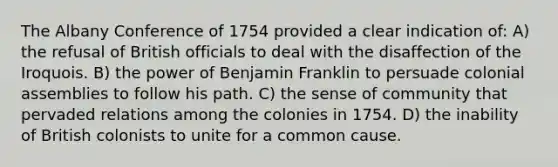 The Albany Conference of 1754 provided a clear indication of: A) the refusal of British officials to deal with the disaffection of the Iroquois. B) the power of Benjamin Franklin to persuade colonial assemblies to follow his path. C) the sense of community that pervaded relations among the colonies in 1754. D) the inability of British colonists to unite for a common cause.