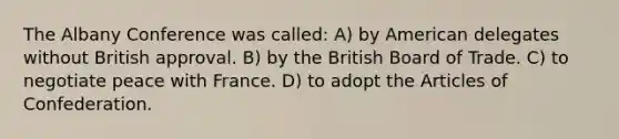 The Albany Conference was called: A) by American delegates without British approval. B) by the British Board of Trade. C) to negotiate peace with France. D) to adopt the Articles of Confederation.