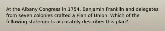 At the Albany Congress in 1754, Benjamin Franklin and delegates from seven colonies crafted a Plan of Union. Which of the following statements accurately describes this plan?