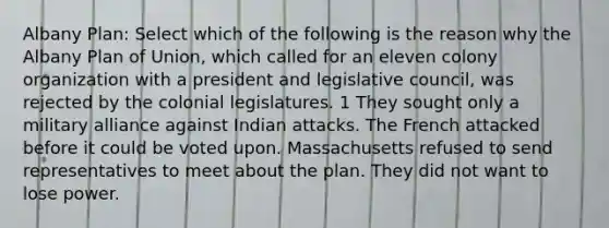 Albany Plan: Select which of the following is the reason why the Albany Plan of Union, which called for an eleven colony organization with a president and legislative council, was rejected by the colonial legislatures. 1 They sought only a military alliance against Indian attacks. The French attacked before it could be voted upon. Massachusetts refused to send representatives to meet about the plan. They did not want to lose power.