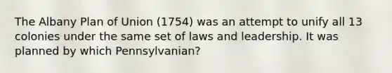 The Albany Plan of Union (1754) was an attempt to unify all 13 colonies under the same set of laws and leadership. It was planned by which Pennsylvanian?