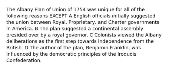 The Albany Plan of Union of 1754 was unique for all of the following reasons EXCEPT A English officials initially suggested the union between Royal, Proprietary, and Charter governments in America. B The plan suggested a continental assembly presided over by a royal governor. C Colonists viewed the Albany deliberations as the first step towards independence from the British. D The author of the plan, Benjamin Franklin, was influenced by the democratic principles of the Iroquois Confederation.