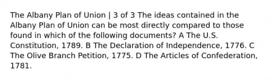 The Albany Plan of Union | 3 of 3 The ideas contained in the Albany Plan of Union can be most directly compared to those found in which of the following documents? A The U.S. Constitution, 1789. B The Declaration of Independence, 1776. C The Olive Branch Petition, 1775. D The Articles of Confederation, 1781.