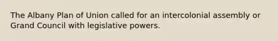 The Albany Plan of Union called for an intercolonial assembly or Grand Council with legislative powers.