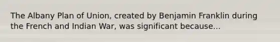 The Albany Plan of Union, created by Benjamin Franklin during the French and Indian War, was significant because...