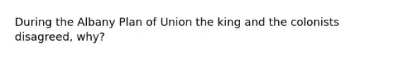 During the Albany Plan of Union the king and the colonists disagreed, why?