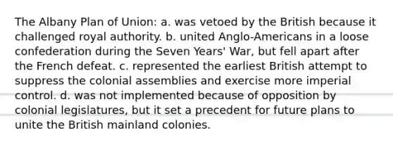 The Albany Plan of Union: a. was vetoed by the British because it challenged royal authority. b. united Anglo-Americans in a loose confederation during the Seven Years' War, but fell apart after the French defeat. c. represented the earliest British attempt to suppress the colonial assemblies and exercise more imperial control. d. was not implemented because of opposition by colonial legislatures, but it set a precedent for future plans to unite the British mainland colonies.