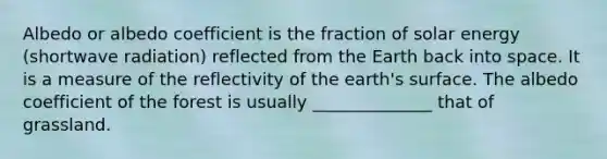 Albedo or albedo coefficient is the fraction of solar energy (shortwave radiation) reflected from the Earth back into space. It is a measure of the reflectivity of the earth's surface. The albedo coefficient of the forest is usually ______________ that of grassland.