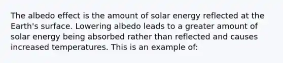 The albedo effect is the amount of solar energy reflected at the Earth's surface. Lowering albedo leads to a greater amount of solar energy being absorbed rather than reflected and causes increased temperatures. This is an example of: