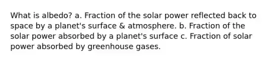 What is albedo? a. Fraction of the solar power reflected back to space by a planet's surface & atmosphere. b. Fraction of the solar power absorbed by a planet's surface c. Fraction of solar power absorbed by greenhouse gases.