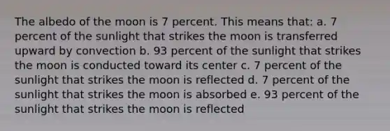 The albedo of the moon is 7 percent. This means that: a. 7 percent of the sunlight that strikes the moon is transferred upward by convection b. 93 percent of the sunlight that strikes the moon is conducted toward its center c. 7 percent of the sunlight that strikes the moon is reflected d. 7 percent of the sunlight that strikes the moon is absorbed e. 93 percent of the sunlight that strikes the moon is reflected