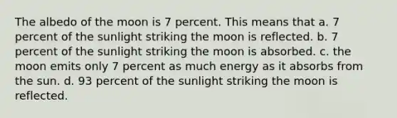 The albedo of the moon is 7 percent. This means that a. 7 percent of the sunlight striking the moon is reflected. b. 7 percent of the sunlight striking the moon is absorbed. c. the moon emits only 7 percent as much energy as it absorbs from the sun. d. 93 percent of the sunlight striking the moon is reflected.