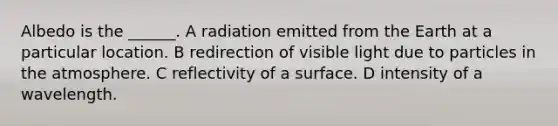 Albedo is the ______. A radiation emitted from the Earth at a particular location. B redirection of visible light due to particles in the atmosphere. C reflectivity of a surface. D intensity of a wavelength.