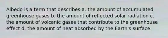 Albedo is a term that describes a. the amount of accumulated greenhouse gases b. the amount of reflected solar radiation c. the amount of volcanic gases that contribute to the greenhouse effect d. the amount of heat absorbed by the Earth's surface