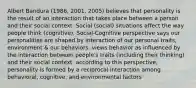 Albert Bandura (1986, 2001, 2005) believes that personality is the result of an interaction that takes place between a person and their social context. Social (social) situations affect the way people think (cognitive). Social-Cognitive perspective says our personalities are shaped by interaction of our personal traits, environment & our behaviors. views behavior as influenced by the interaction between people's traits (including their thinking) and their social context. according to this perspective, personality is formed by a reciprocal interaction among behavioral, cognitive, and environmental factors