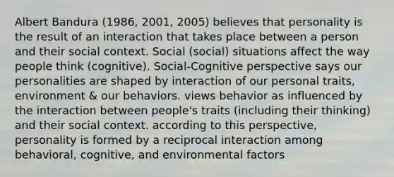 Albert Bandura (1986, 2001, 2005) believes that personality is the result of an interaction that takes place between a person and their social context. Social (social) situations affect the way people think (cognitive). Social-Cognitive perspective says our personalities are shaped by interaction of our personal traits, environment & our behaviors. views behavior as influenced by the interaction between people's traits (including their thinking) and their social context. according to this perspective, personality is formed by a reciprocal interaction among behavioral, cognitive, and environmental factors