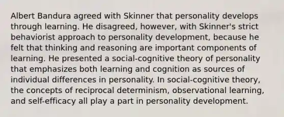 Albert Bandura agreed with Skinner that personality develops through learning. He disagreed, however, with Skinner's strict behaviorist approach to personality development, because he felt that thinking and reasoning are important components of learning. He presented a social-cognitive theory of personality that emphasizes both learning and cognition as sources of individual differences in personality. In social-cognitive theory, the concepts of reciprocal determinism, observational learning, and self-efficacy all play a part in personality development.