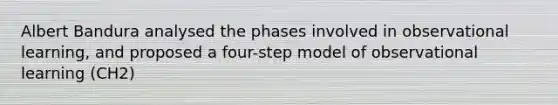 Albert Bandura analysed the phases involved in observational learning, and proposed a four-step model of observational learning (CH2)