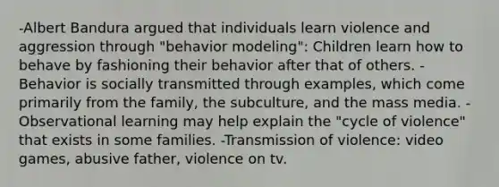 -Albert Bandura argued that individuals learn violence and aggression through "behavior modeling": Children learn how to behave by fashioning their behavior after that of others. -Behavior is socially transmitted through examples, which come primarily from the family, the subculture, and the mass media. -Observational learning may help explain the "cycle of violence" that exists in some families. -Transmission of violence: video games, abusive father, violence on tv.