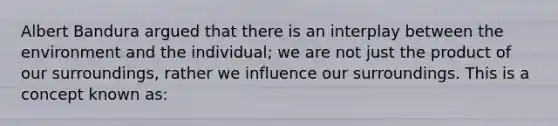 Albert Bandura argued that there is an interplay between the environment and the individual; we are not just the product of our surroundings, rather we influence our surroundings. This is a concept known as: