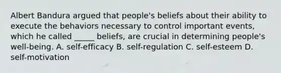 Albert Bandura argued that people's beliefs about their ability to execute the behaviors necessary to control important events, which he called _____ beliefs, are crucial in determining people's well-being. A. self-efficacy B. self-regulation C. self-esteem D. self-motivation