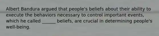 Albert Bandura argued that people's beliefs about their ability to execute the behaviors necessary to control important events, which he called ______ beliefs, are crucial in determining people's well-being.