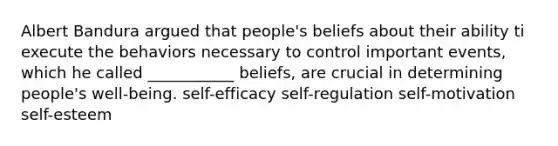 Albert Bandura argued that people's beliefs about their ability ti execute the behaviors necessary to control important events, which he called ___________ beliefs, are crucial in determining people's well-being. self-efficacy self-regulation self-motivation self-esteem