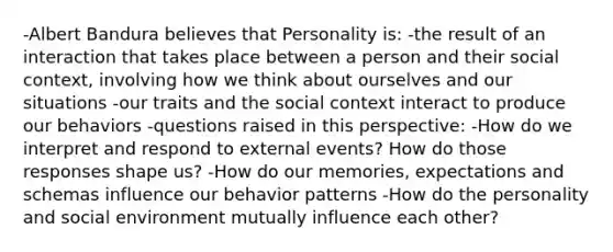 -Albert Bandura believes that Personality is: -the result of an interaction that takes place between a person and their social context, involving how we think about ourselves and our situations -our traits and the social context interact to produce our behaviors -questions raised in this perspective: -How do we interpret and respond to external events? How do those responses shape us? -How do our memories, expectations and schemas influence our behavior patterns -How do the personality and social environment mutually influence each other?