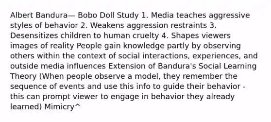 Albert Bandura— Bobo Doll Study 1. Media teaches aggressive styles of behavior 2. Weakens aggression restraints 3. Desensitizes children to human cruelty 4. Shapes viewers images of reality People gain knowledge partly by observing others within the context of social interactions, experiences, and outside media influences Extension of Bandura's Social Learning Theory (When people observe a model, they remember the sequence of events and use this info to guide their behavior - this can prompt viewer to engage in behavior they already learned) Mimicry^