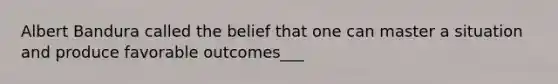 Albert Bandura called the belief that one can master a situation and produce favorable outcomes___